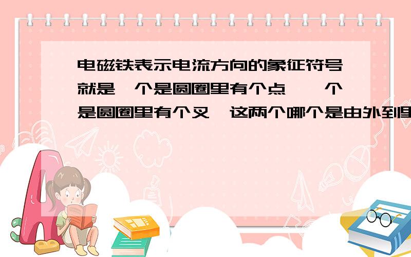 电磁铁表示电流方向的象征符号就是一个是圆圈里有个点,一个是圆圈里有个叉,这两个哪个是由外到里,哪个是由里到外啊