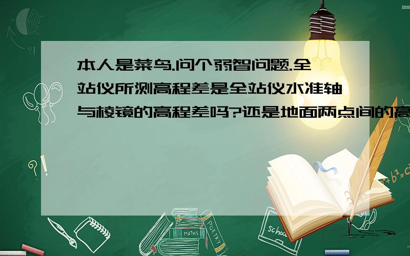 本人是菜鸟.问个弱智问题.全站仪所测高程差是全站仪水准轴与棱镜的高程差吗?还是地面两点间的高差?