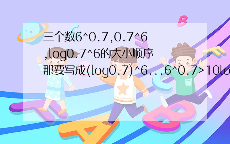 三个数6^0.7,0.7^6,log0.7^6的大小顺序那要写成(log0.7)^6...6^0.7>10log(10/7) .没看懂故6^0.7>0.7^6>log0.7^6没看懂的地方求解释