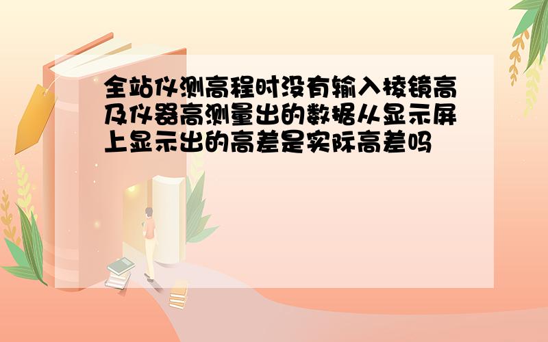 全站仪测高程时没有输入棱镜高及仪器高测量出的数据从显示屏上显示出的高差是实际高差吗