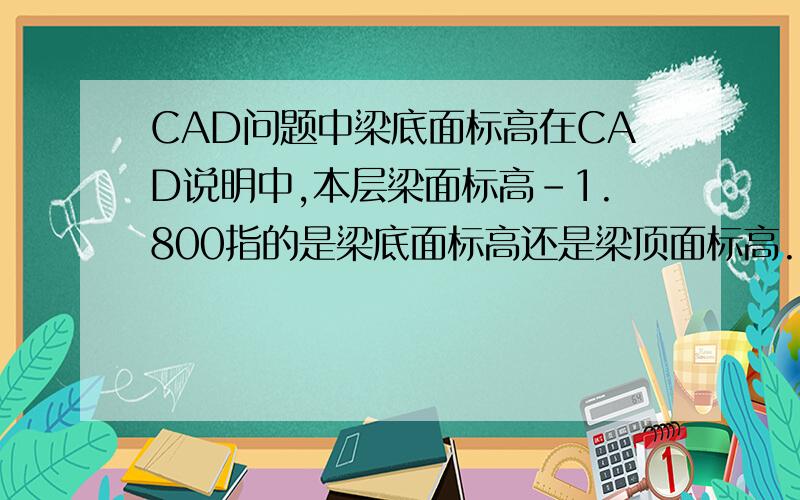 CAD问题中梁底面标高在CAD说明中,本层梁面标高-1.800指的是梁底面标高还是梁顶面标高.我认为就是顶面标高,