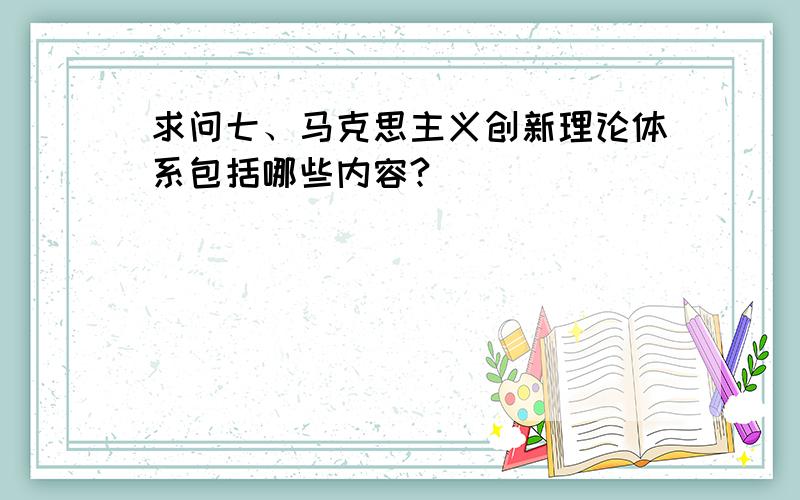 求问七、马克思主义创新理论体系包括哪些内容?