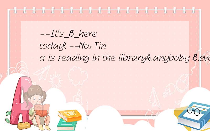 --It's_B_here today?--No,Tina is reading in the libraryA.anyboby B.everybody C.somebody D.nobody为什么填B呀?搞不懂问句和答句有什么关联.问什么呀.极度纠结ing.