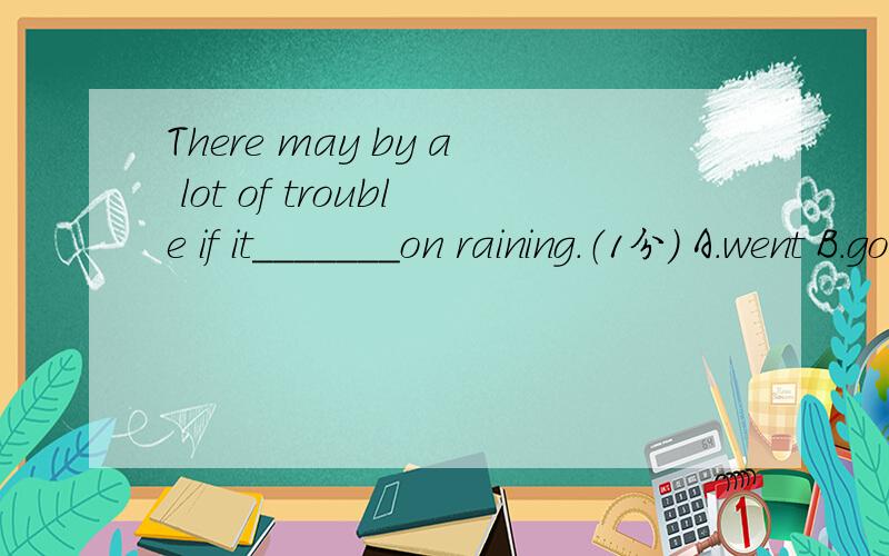 There may by a lot of trouble if it_______on raining.（1分） A.went B.goes C.will go D.is going