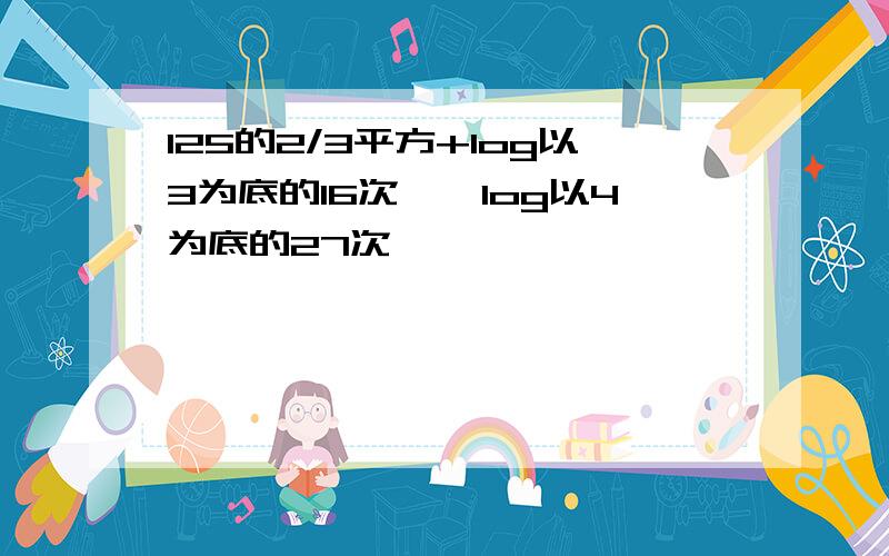 125的2/3平方+log以3为底的16次幂×log以4为底的27次幂