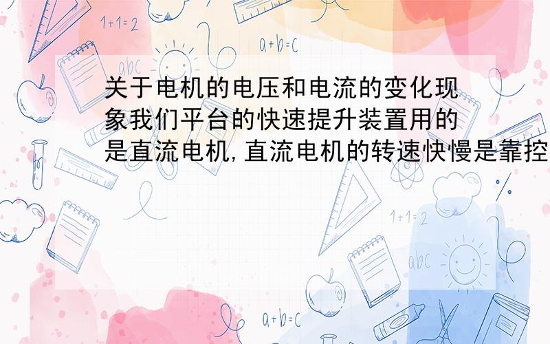 关于电机的电压和电流的变化现象我们平台的快速提升装置用的是直流电机,直流电机的转速快慢是靠控制可控硅整流器输出电压大小来改变的,但是看电压表和电流表的指示：有时候电压很