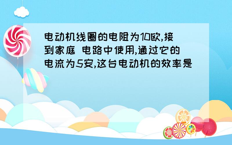 电动机线圈的电阻为10欧,接到家庭 电路中使用,通过它的电流为5安,这台电动机的效率是