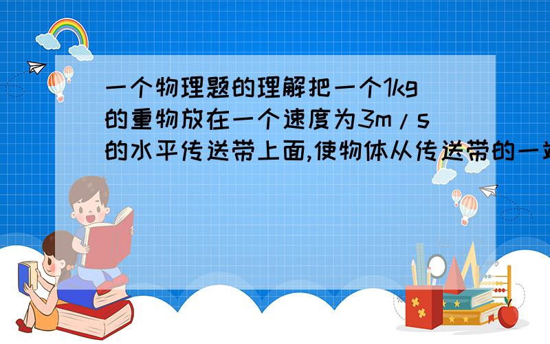 一个物理题的理解把一个1kg的重物放在一个速度为3m/s的水平传送带上面,使物体从传送带的一端到另一端,两端长4.5M 动摩擦系数为0.15 问机器一共消耗了多少能(g=10m/s²) W=FL 摩擦力乘位移=4.