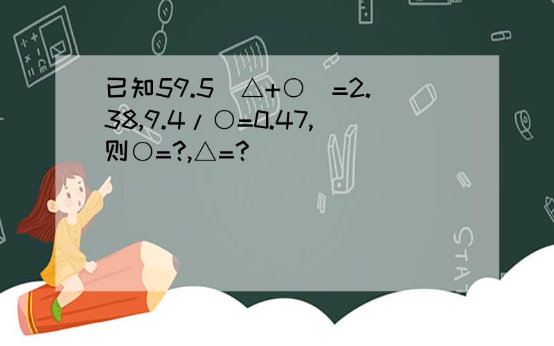 已知59.5(△+○)=2.38,9.4/○=0.47,则○=?,△=?