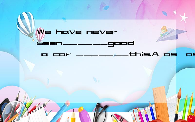 We have never seen______good a car _______this.A as,as B so ,as C such,as D so ,that如果有such as的话可以选么？为什么不要忽悠专家、、要标准解释、、分可以往高里给各位大哥、、小女的英语也是班级第一的