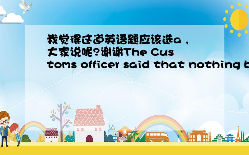 我觉得这道英语题应该选a ,大家说呢?谢谢The Customs officer said that nothing but some personal belongings ___________ in the woman’s suitcase.（        ）   A．were found   B．was to be found   C．was found   D．has been found