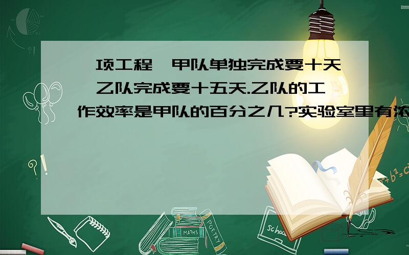 一项工程,甲队单独完成要十天,乙队完成要十五天.乙队的工作效率是甲队的百分之几?实验室里有浓度为百分之20的盐水10千克,要加多少千克水才能稀释成浓度为百分之16的盐水?