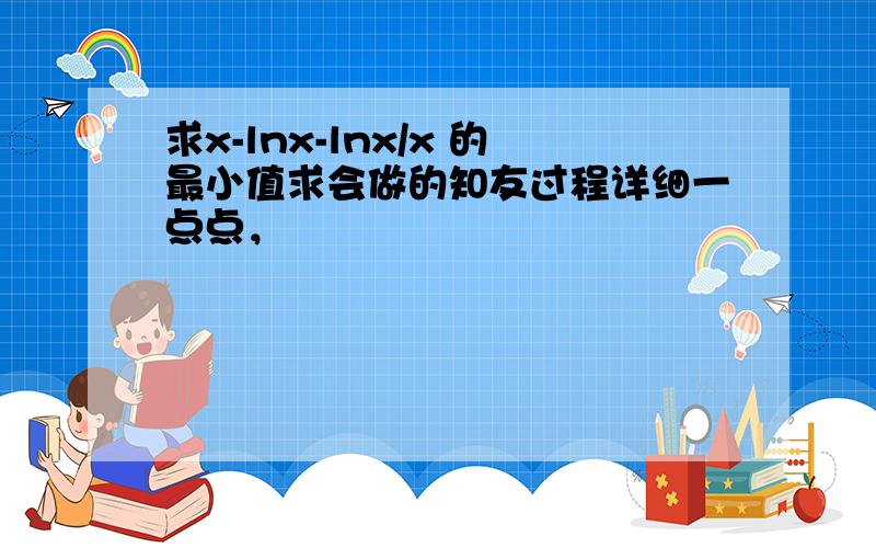 求x-lnx-lnx/x 的最小值求会做的知友过程详细一点点，