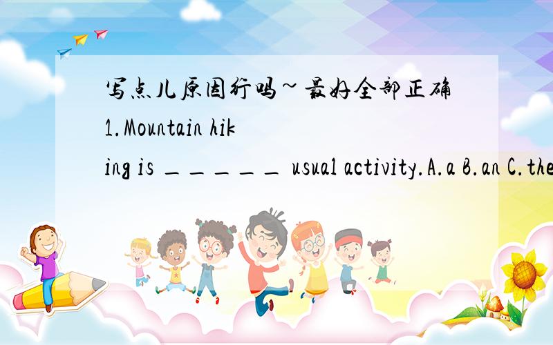 写点儿原因行吗~最好全部正确1.Mountain hiking is _____ usual activity.A.a B.an C.the D./2.-What is _____ favourite lesson?-I known that _____ likes English best.A.he;he B.he;his C.his;he D.his;his3.My cousin spends an hour _____ books eve