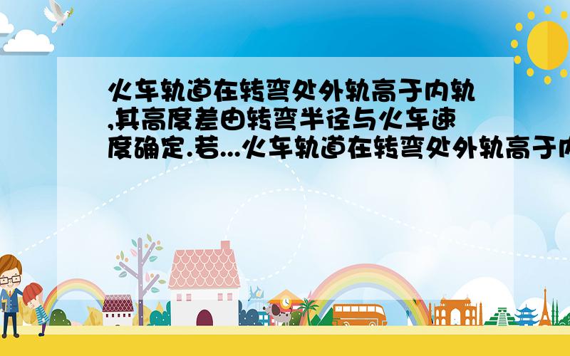 火车轨道在转弯处外轨高于内轨,其高度差由转弯半径与火车速度确定.若...火车轨道在转弯处外轨高于内轨,其高度差由转弯半径与火车速度确定.若在某转弯处规定行驶的速度为v,则下列说法