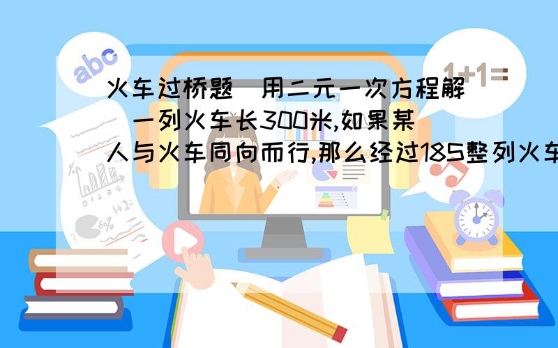 火车过桥题（用二元一次方程解）一列火车长300米,如果某人与火车同向而行,那么经过18S整列火车从该人身旁驶过；如果该人与火车相向而行,那么经过15S整列火车从该人身旁驶过.求该人速度