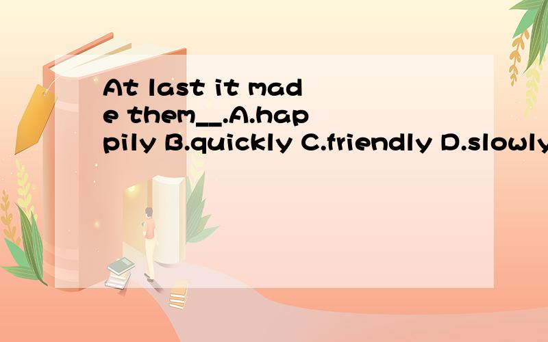 At last it made them__.A.happily B.quickly C.friendly D.slowly谁可以解释下这四个选项的意思?为什么?