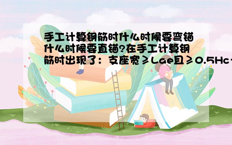 手工计算钢筋时什么时候要弯锚什么时候要直锚?在手工计算钢筋时出现了：支座宽≥Lae且≥0.5Hc＋5d,为直锚,取 Max{Lae,0.5Hc＋5d }.钢筋的端支座锚固值＝支座宽≤Lae或≤0.5Hc＋5d,为弯锚,取 Max{Lae