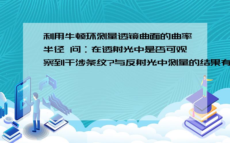 利用牛顿环测量透镜曲面的曲率半径 问：在透射光中是否可观察到干涉条纹?与反射光中测量的结果有什么不同