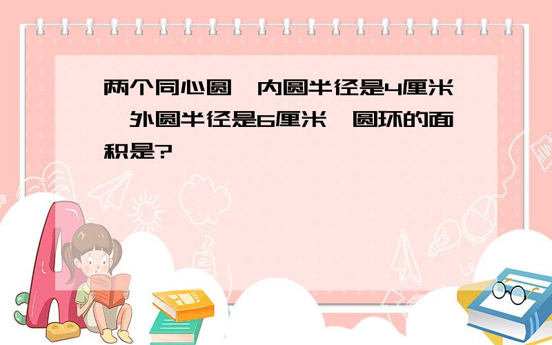 两个同心圆,内圆半径是4厘米,外圆半径是6厘米,圆环的面积是?