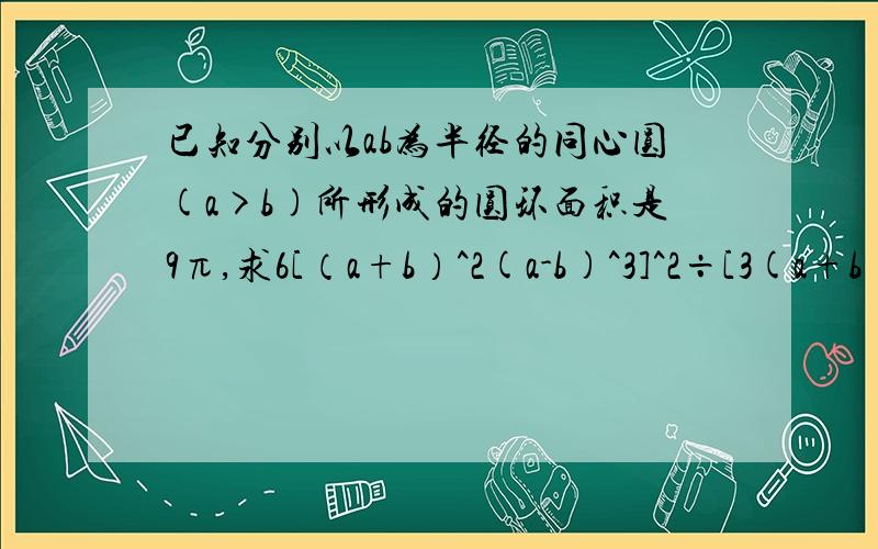 已知分别以ab为半径的同心圆(a>b)所形成的圆环面积是9π,求6[（a+b）^2(a-b)^3]^2÷[3(a+b)(a-b)^2]^2的值.