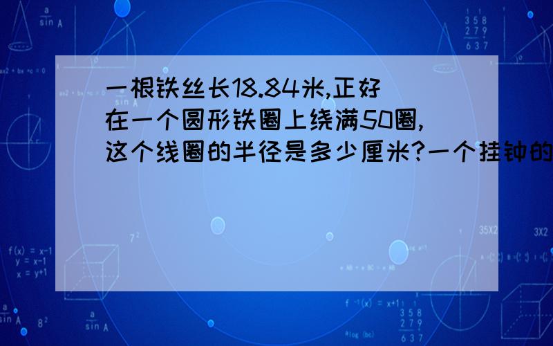 一根铁丝长18.84米,正好在一个圆形铁圈上绕满50圈,这个线圈的半径是多少厘米?一个挂钟的分针长1.2分米,走一圈,分针移动了多少分米?在一个长8米,宽5米的长方形花池中,建了一个最大的圆形