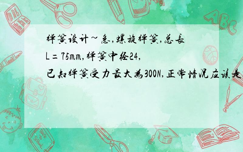 弹簧设计~急,螺旋弹簧,总长L=75mm,弹簧中径24,已知弹簧受力最大为300N,正常情况应该是150-200N左右,用于检测仪器设计用,材料用热轧弹簧钢 65Mn,请问如何设计或者是选择参数?（之前未设计过弹