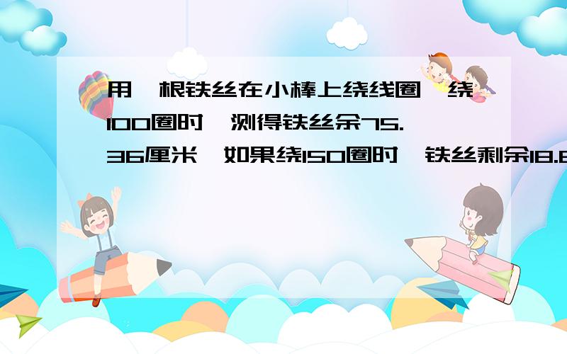 用一根铁丝在小棒上绕线圈,绕100圈时,测得铁丝余75.36厘米,如果绕150圈时,铁丝剩余18.84厘米,小棒的直径是多少?用方程,不用算式!