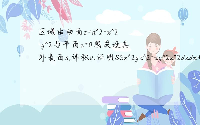 区域由曲面z=a^2-x^2-y^2与平面z=0围成设其外表面s,体积v.证明SSx^2yz^2-xy^2z^2dzdx+z(1+xyz)dxdy为v