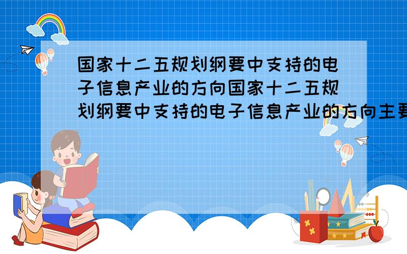 国家十二五规划纲要中支持的电子信息产业的方向国家十二五规划纲要中支持的电子信息产业的方向主要分为哪几个呢 未来的发展趋势，主要企业想做专利研究申请，根据未来电子信息产业