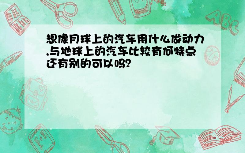 想像月球上的汽车用什么做动力,与地球上的汽车比较有何特点还有别的可以吗？