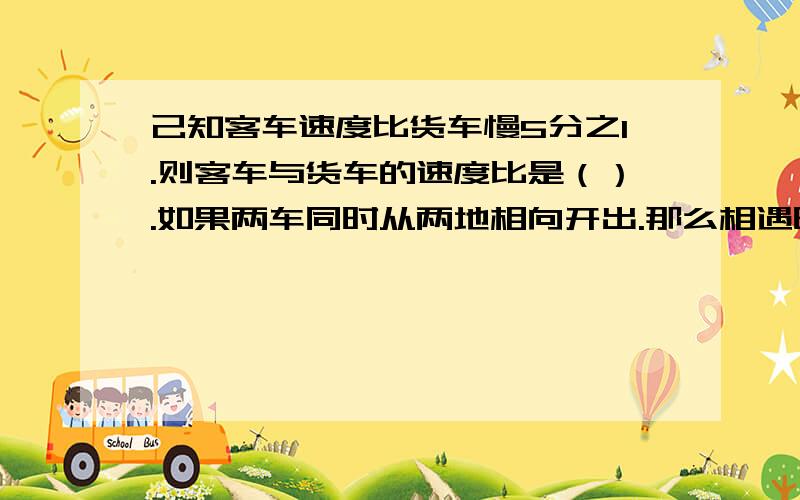 己知客车速度比货车慢5分之1.则客车与货车的速度比是（）.如果两车同时从两地相向开出.那么相遇时.客车行了全程的（）