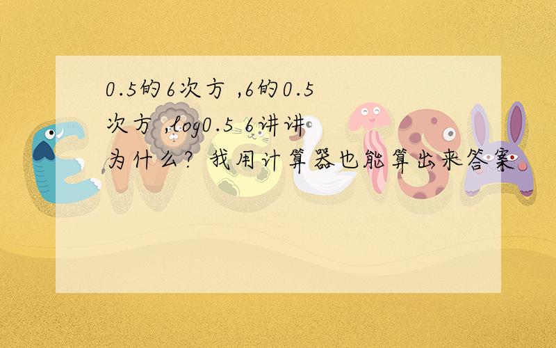 0.5的6次方 ,6的0.5次方 ,log0.5 6讲讲为什么？我用计算器也能算出来答案