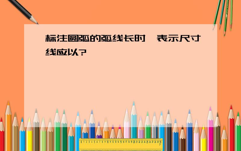 标注圆弧的弧线长时,表示尺寸线应以?