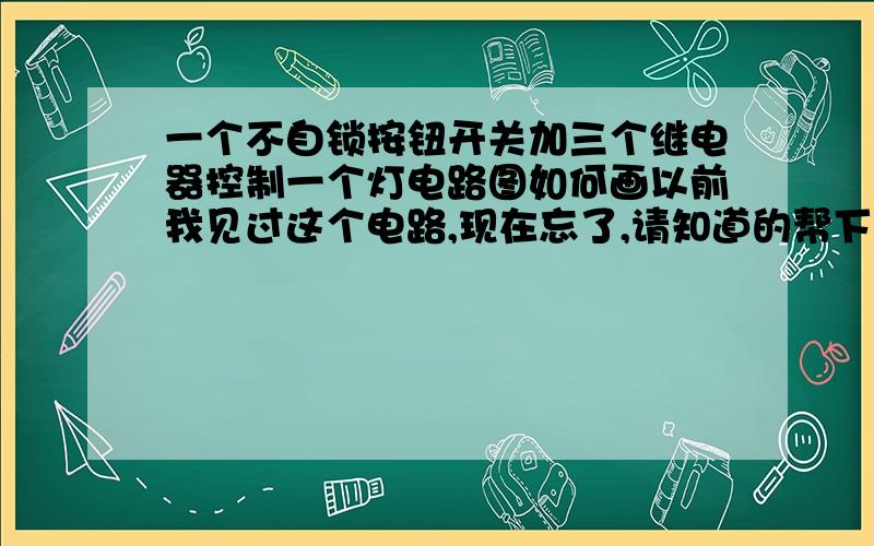 一个不自锁按钮开关加三个继电器控制一个灯电路图如何画以前我见过这个电路,现在忘了,请知道的帮下忙想用来多点控制一个灯,就是按一下,灯亮,再按一下灯灭,在多点并联不自锁按钮就可