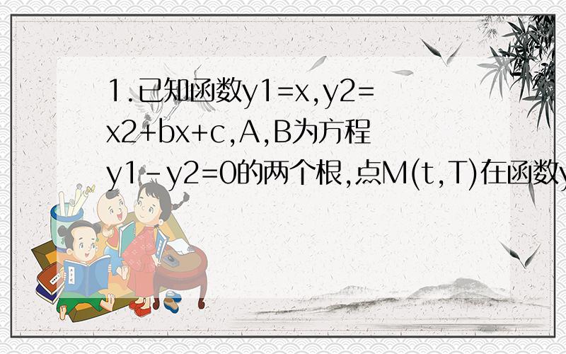1.已知函数y1=x,y2=x2+bx+c,A,B为方程y1-y2=0的两个根,点M(t,T)在函数y2的图象上.1）若A=1/3,B=1/21.已知函数y1=x,y2=x2+bx+c,A,B为方程y1-y2=0的两个根,点M(t,T)在函数y2的图象上.1）若A=1/3,B=1/2,求函数y2的解析式