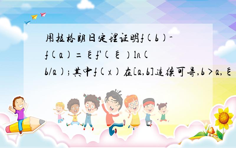 用拉格朗日定理证明f(b)-f(a)=ξf'(ξ）ln(b/a);其中f(x)在[a,b]连续可导,b>a,ξ∈(a,b)