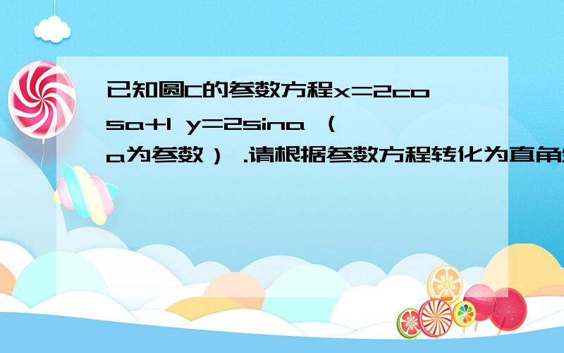 已知圆C的参数方程x=2cosa+1 y=2sina （a为参数） .请根据参数方程转化为直角坐标方