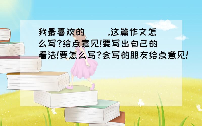 我最喜欢的（ ）,这篇作文怎么写?给点意见!要写出自己的看法!要怎么写?会写的朋友给点意见!