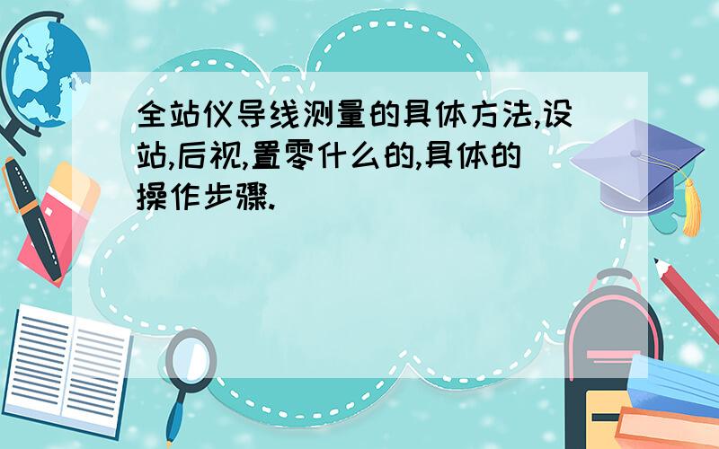 全站仪导线测量的具体方法,设站,后视,置零什么的,具体的操作步骤.