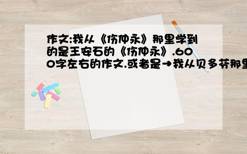 作文:我从《伤仲永》那里学到的是王安石的《伤仲永》.600字左右的作文.或者是→我从贝多芬那里学到的←为题.