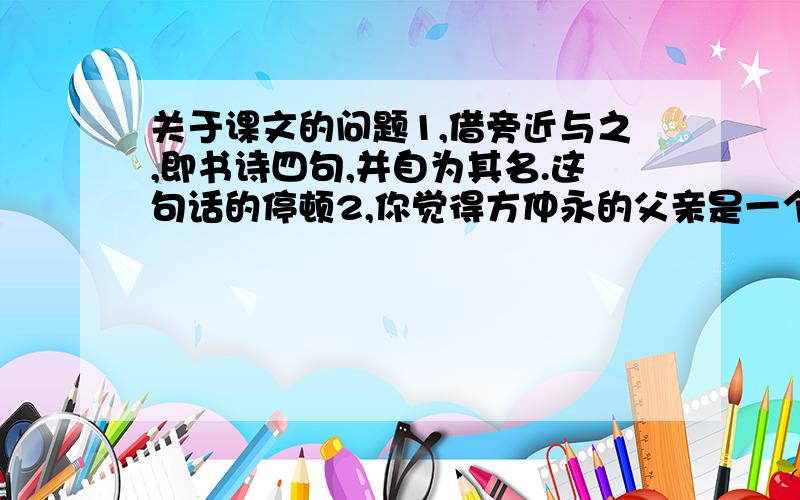 关于课文的问题1,借旁近与之,即书诗四句,并自为其名.这句话的停顿2,你觉得方仲永的父亲是一个怎样的人