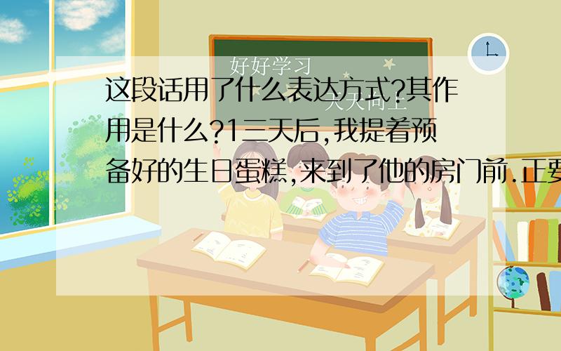 这段话用了什么表达方式?其作用是什么?1三天后,我提着预备好的生日蛋糕,来到了他的房门前.正要敲门,我有胆怯了,这位贵宾会接受我的道歉么?“尝试着去做”,妈妈的话又回响在我的耳边.