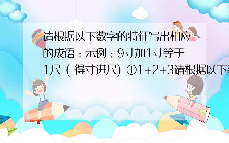 请根据以下数字的特征写出相应的成语：示例：9寸加1寸等于1尺 ( 得寸进尺) ①1+2+3请根据以下数字的特征写出相应的成语：示例：9寸加1寸等于1尺 ( 得寸进尺)①1+2+3 ②333 555 ③5 10