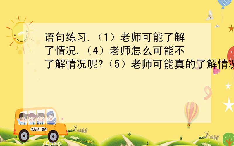 语句练习.（1）老师可能了解了情况.（4）老师怎么可能不了解情况呢?（5）老师可能真的了解情况.（3）老是完全了解情况.（2）老是不可能不了解情况.这些句子中语气最强烈的是哪一句?语