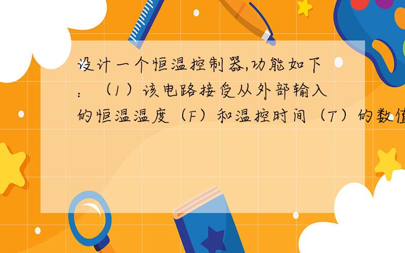 设计一个恒温控制器,功能如下：（1）该电路接受从外部输入的恒温温度（F）和温控时间（T）的数值,按下START键后启动该控制系统.（2）在被控装置温度高于设定温度时,发出制冷指令；当低