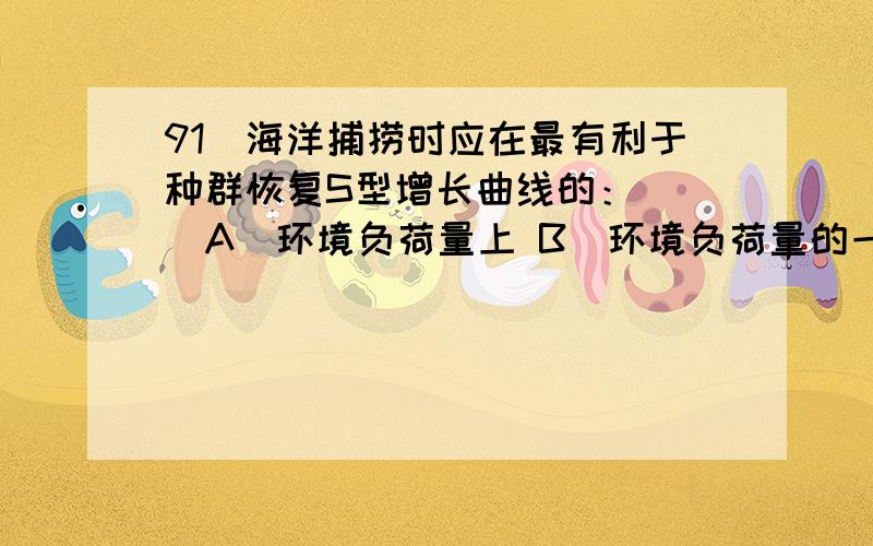 91．海洋捕捞时应在最有利于种群恢复S型增长曲线的：（ ）A．环境负荷量上 B．环境负荷量的一半的水平C．S型曲线即将增长的水平 D．环境负荷量3/4的水平