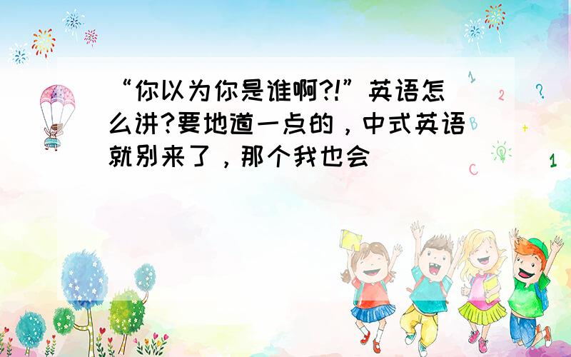 “你以为你是谁啊?!”英语怎么讲?要地道一点的，中式英语就别来了，那个我也会