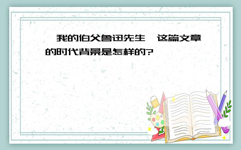 《我的伯父鲁迅先生》这篇文章的时代背景是怎样的?