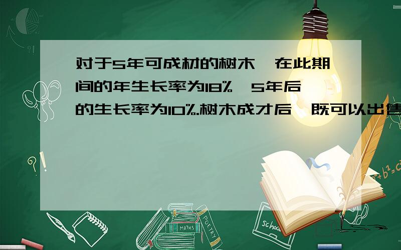 对于5年可成材的树木,在此期间的年生长率为18%,5年后的生长率为10%.树木成才后,既可以出售树木,重新栽种,也可以让其继续生长.按10年的情形考虑,那种发难可获得较大的木材量.